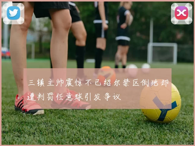 三镇主帅震惊不已绍尔禁区倒地却遭判罚任意球引发争议