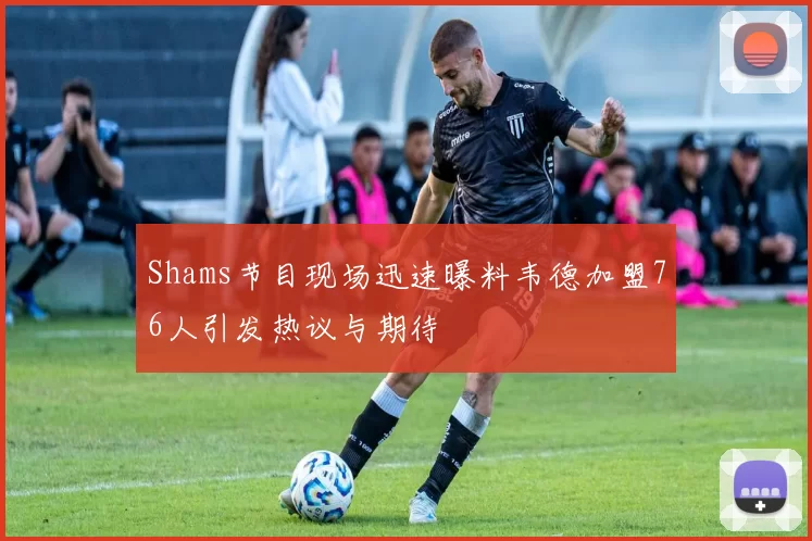 Shams节目现场迅速曝料韦德加盟76人引发热议与期待