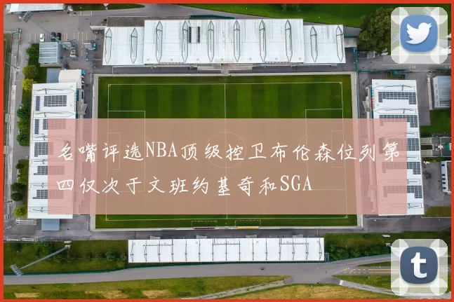 名嘴评选NBA顶级控卫布伦森位列第四仅次于文班约基奇和SGA
