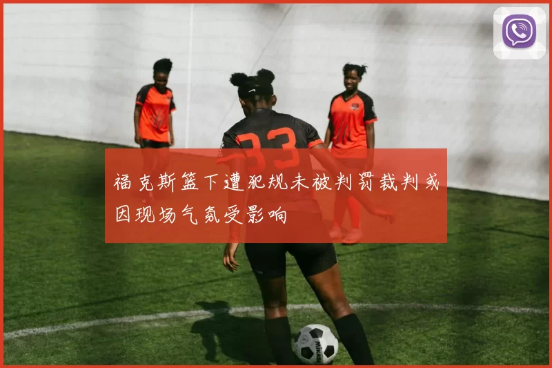 福克斯篮下遭犯规未被判罚裁判或因现场气氛受影响