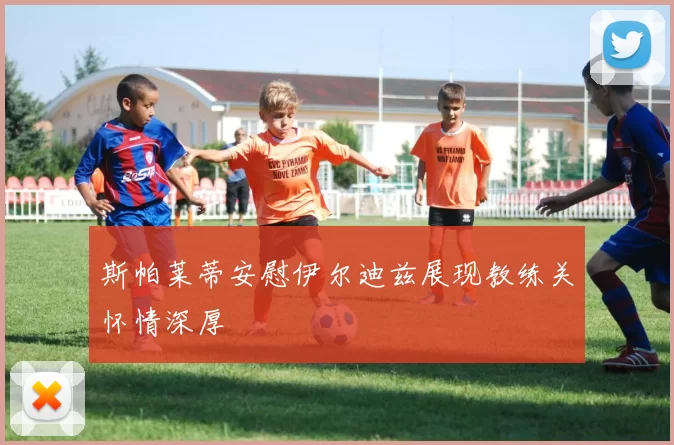 斯帕莱蒂安慰伊尔迪兹展现教练关怀情深厚